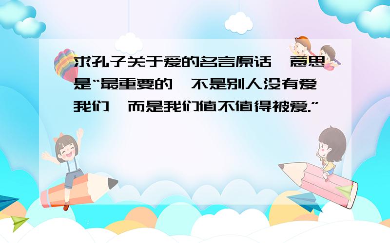 求孔子关于爱的名言原话,意思是“最重要的,不是别人没有爱我们,而是我们值不值得被爱.”