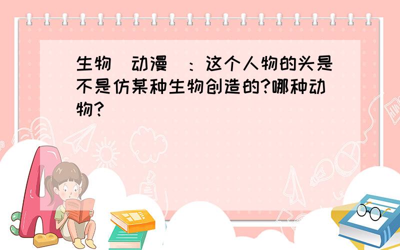 生物（动漫）：这个人物的头是不是仿某种生物创造的?哪种动物?