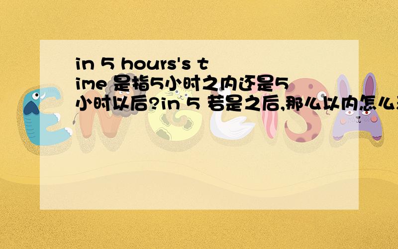 in 5 hours's time 是指5小时之内还是5小时以后?in 5 若是之后,那么以内怎么表示?