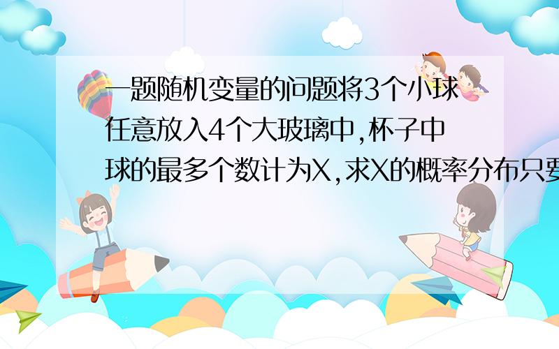 一题随机变量的问题将3个小球任意放入4个大玻璃中,杯子中球的最多个数计为X,求X的概率分布只要算出3个P的值就行,写上原因和细节分析 感激不尽!