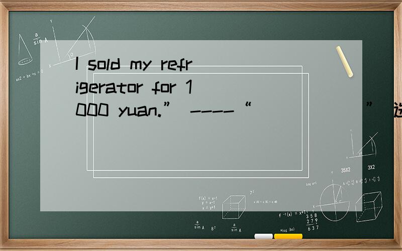 I sold my refrigerator for 1000 yuan.” ----“______” 选项:a、So do I b、 Did you c、 Have youd、 So you did