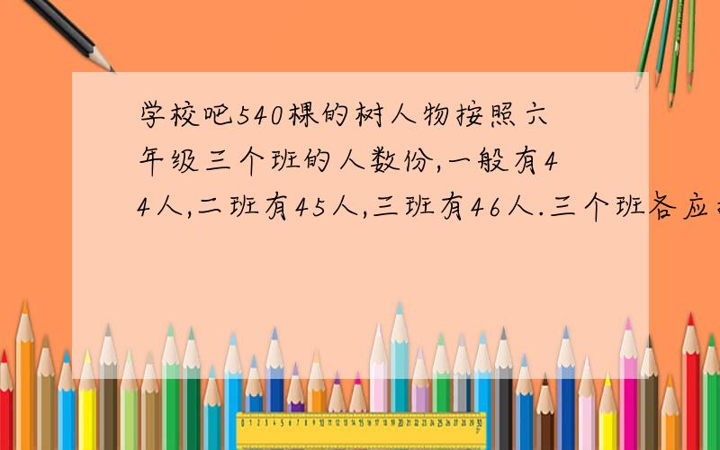 学校吧540棵的树人物按照六年级三个班的人数份,一般有44人,二班有45人,三班有46人.三个班各应指数几棵