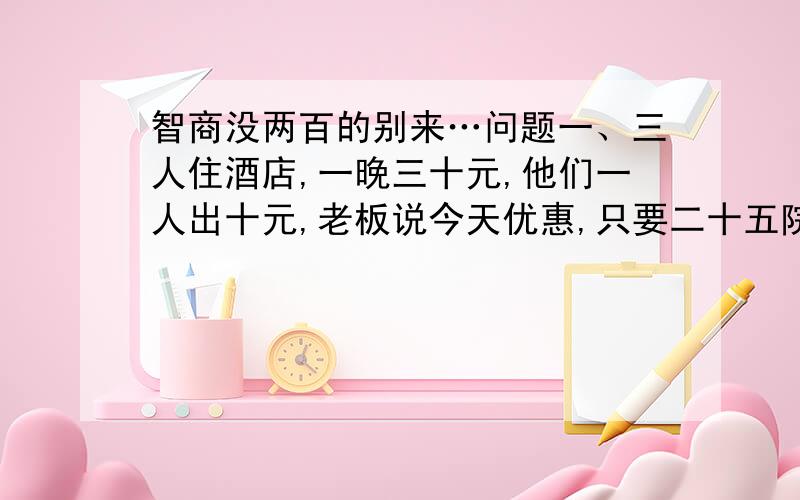 智商没两百的别来…问题一、三人住酒店,一晚三十元,他们一人出十元,老板说今天优惠,只要二十五院,老爸拿出五元,命令服务生退还给他们,服务生偷偷拿走两元,然后把剩下的三元分给了那