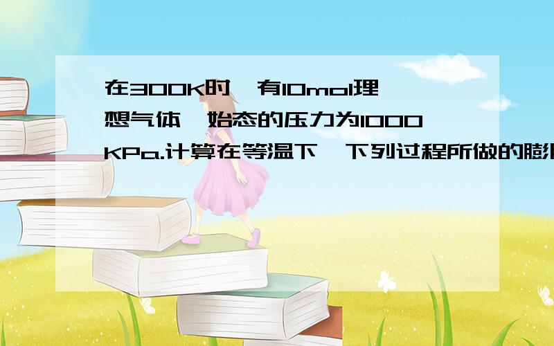 在300K时,有10mol理想气体,始态的压力为1000KPa.计算在等温下,下列过程所做的膨胀功：：1.在100压力下,气体膨胀到最终状态压力也为100KPa；