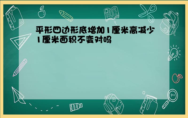 平形四边形底增加1厘米高减少1厘米面积不变对吗