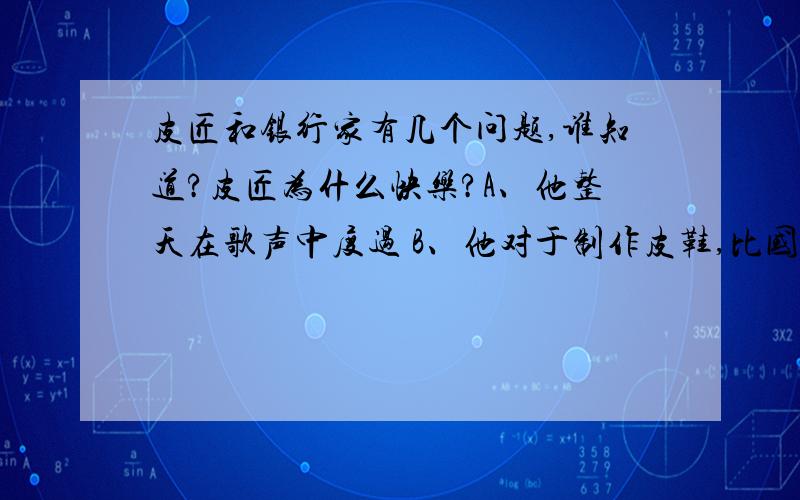 皮匠和银行家有几个问题,谁知道?皮匠为什么快乐?A、他整天在歌声中度过 B、他对于制作皮鞋,比国王还满足 银行家为什么郁郁寡欢?A、他抱怨上帝没把睡眠当做能用钱买到的商品 B、他迷迷