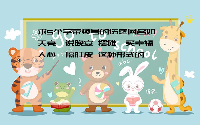 求5个字带顿号的伤感网名如 天亮、说晚安 摆摊、买幸福 人心、隔肚皮 这种形式的