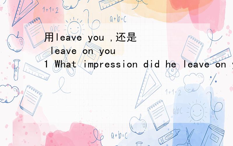 用leave you ,还是 leave on you 1 What impression did he leave on you What impression did he leave you 用leave you ,还会 leave on you 2 He leave a good impression on me He leave me a good impression 那个对?顺便 再写一个 相同意思的