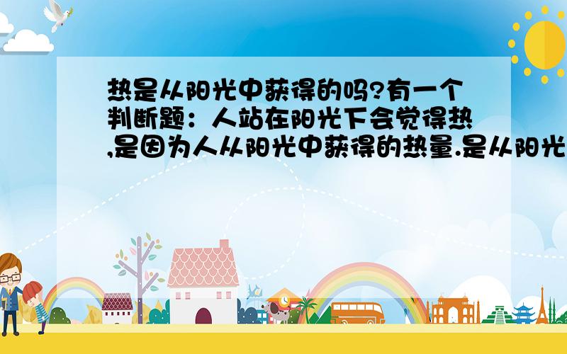 热是从阳光中获得的吗?有一个判断题：人站在阳光下会觉得热,是因为人从阳光中获得的热量.是从阳光中获得的呢,还是受了太阳的辐射呢?请大家给我一个准确的答案,