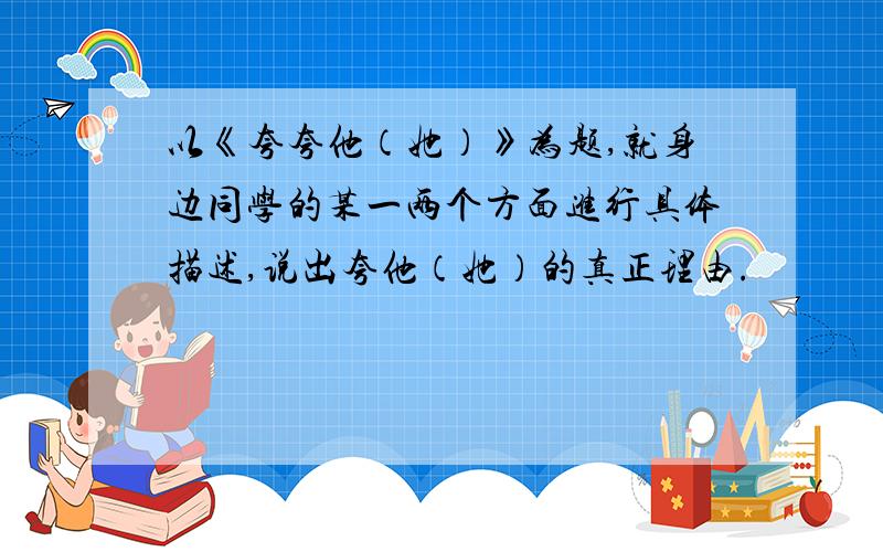 以《夸夸他（她）》为题,就身边同学的某一两个方面进行具体描述,说出夸他（她）的真正理由.