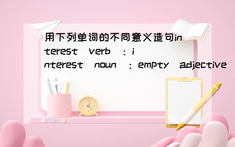 用下列单词的不同意义造句interest（verb）：interest（noun）：empty（adjective）：empty（verb）：