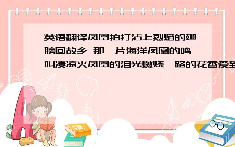 英语翻译凤凰拍打沾上烈焰的翅膀回故乡 那一片海洋凤凰的鸣叫凄凉火凤凰的泪光燃烧一路的花香爱到刻骨的人身在何方树林里的光芒穿透迷雾的酝酿指引它回到起始的地方鲜血抚摸脸庞战