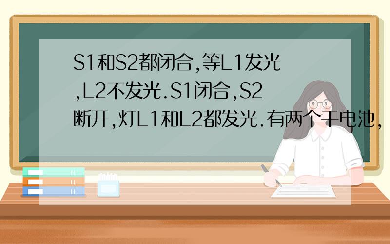 S1和S2都闭合,等L1发光,L2不发光.S1闭合,S2断开,灯L1和L2都发光.有两个干电池，两个开关，两个灯泡。要求：S1和S2都闭合，等L1发光，L2不发光。S1闭合，S2断开，灯L1和L2都发光。画出电路图，