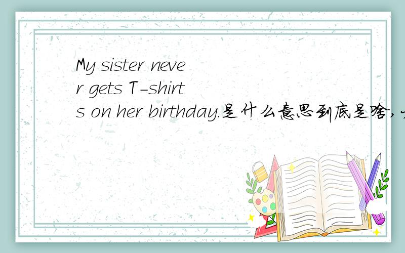 My sister never gets T-shirts on her birthday.是什么意思到底是啥,大哥大姐帮帮忙啦