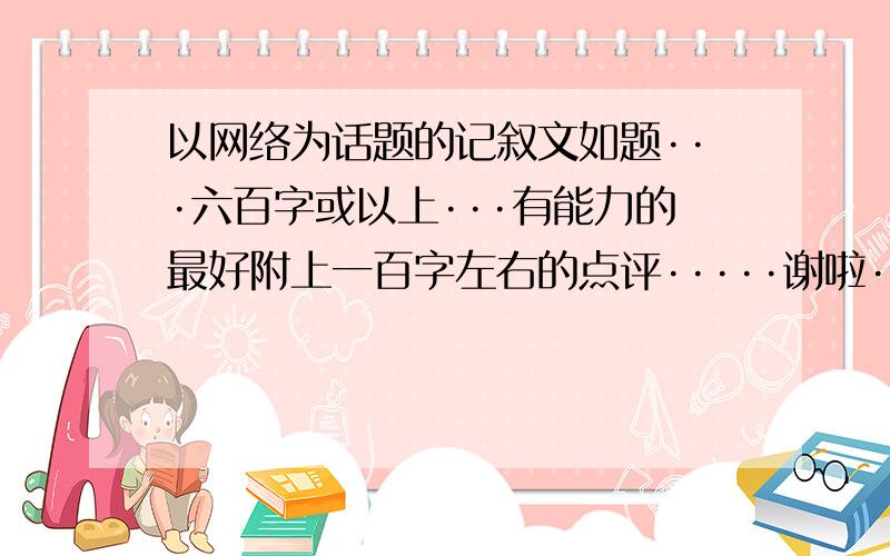 以网络为话题的记叙文如题···六百字或以上···有能力的最好附上一百字左右的点评·····谢啦··