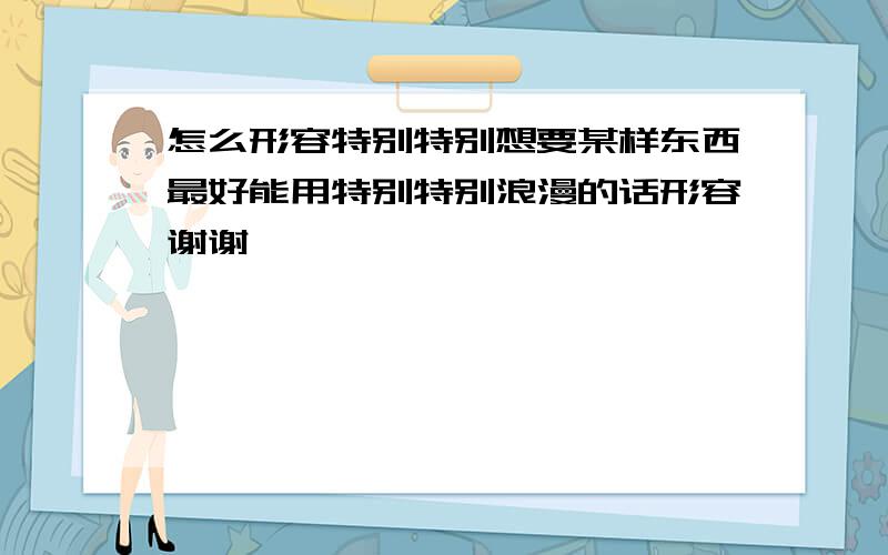 怎么形容特别特别想要某样东西最好能用特别特别浪漫的话形容谢谢