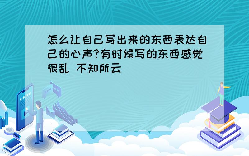 怎么让自己写出来的东西表达自己的心声?有时候写的东西感觉很乱 不知所云