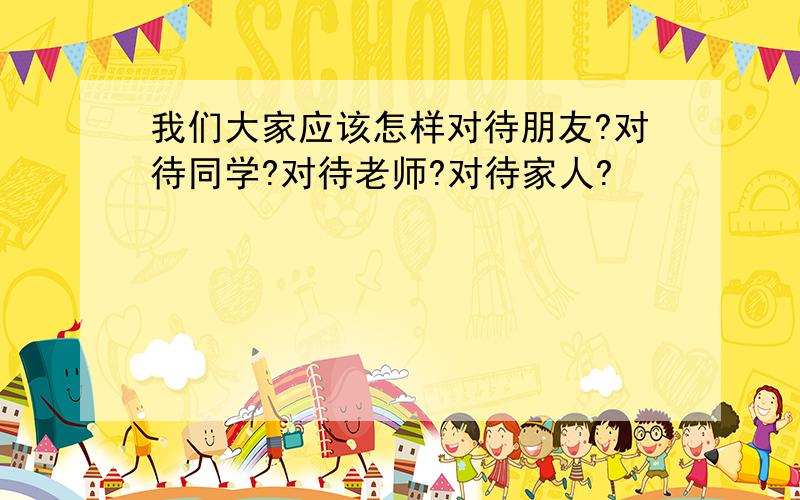 我们大家应该怎样对待朋友?对待同学?对待老师?对待家人?