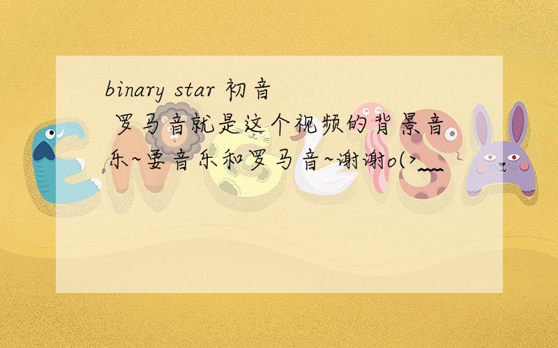 binary star 初音 罗马音就是这个视频的背景音乐~要音乐和罗马音~谢谢o(>﹏