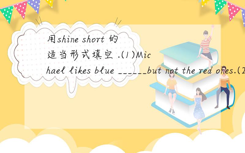 用shine short 的适当形式填空 .(1)Michael likes blue ______but not the red ones.(2) Not all the ________things are good.