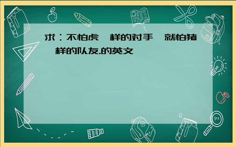 求：不怕虎一样的对手,就怕猪一样的队友.的英文