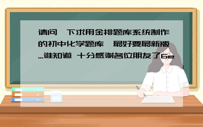 请问一下求用金排题库系统制作的初中化学题库,最好要最新版...谁知道 十分感谢各位朋友了6e