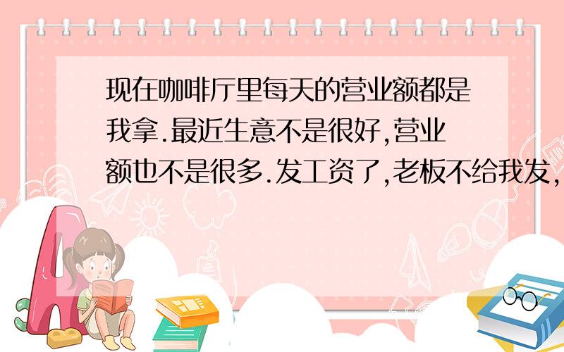 现在咖啡厅里每天的营业额都是我拿.最近生意不是很好,营业额也不是很多.发工资了,老板不给我发,他说营业额在你那里,有你就用着先,所以我就用营业额来花,但是我现在花了多少钱我都不