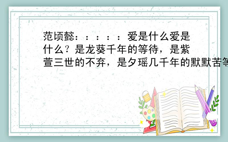 范顷懿：：：：：爱是什么爱是什么？是龙葵千年的等待，是紫萱三世的不弃，是夕瑶几千年的默默苦等，是景天与雪见的命中注定。