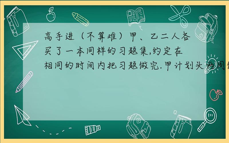 高手进（不算难）甲、乙二人各买了一本同样的习题集,约定在相同的时间内把习题做完.甲计划头两周做25道习题,以后每周做20道题,正好在约定时间内把习题做完,乙计划头两周做30道题,以后