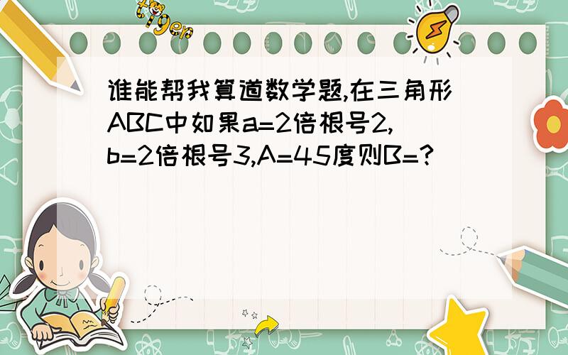 谁能帮我算道数学题,在三角形ABC中如果a=2倍根号2,b=2倍根号3,A=45度则B=?