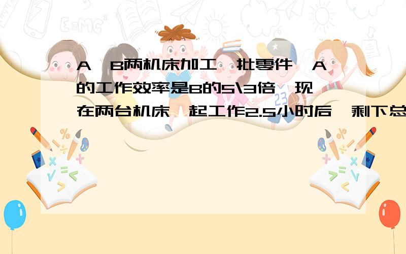 A、B两机床加工一批零件,A的工作效率是B的5\3倍,现在两台机床一起工作2.5小时后,剩下总数3\4没有完成.这样B共加工了900个零件,求B每小时加工多少个零件?(最好用算式)回答最好要快上加快,以