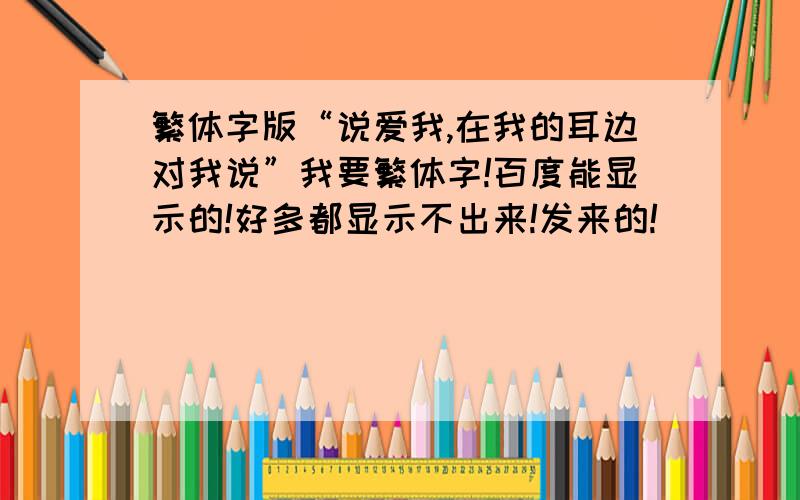 繁体字版“说爱我,在我的耳边对我说”我要繁体字!百度能显示的!好多都显示不出来!发来的!