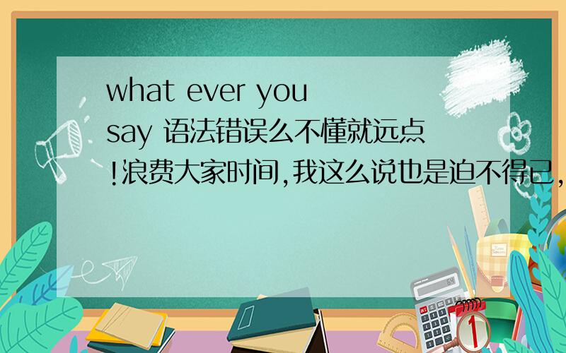 what ever you say 语法错误么不懂就远点!浪费大家时间,我这么说也是迫不得已,每次都有不懂装懂的,真是浪费时间,求英语好的大侠解答为什么,感激不尽!