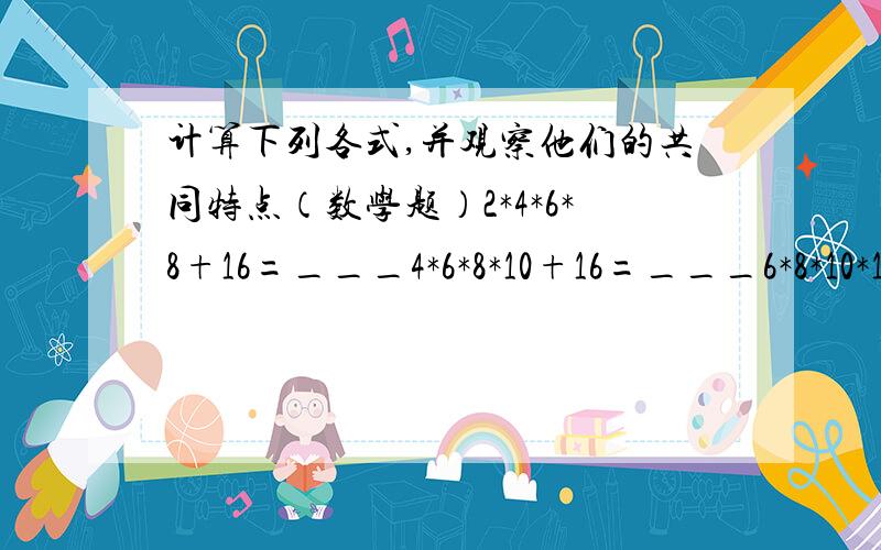 计算下列各式,并观察他们的共同特点（数学题）2*4*6*8+16=___4*6*8*10+16=___6*8*10*12+16=_____规律是?用n的代数式表示规律