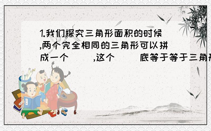 1.我们探究三角形面积的时候,两个完全相同的三角形可以拼成一个（ ）,这个（ ）底等于等于三角形的（ ）,它的高等于三角形的（ ）,每个三角形的面积等于（ ）面积的（ ）.因为（ ）的