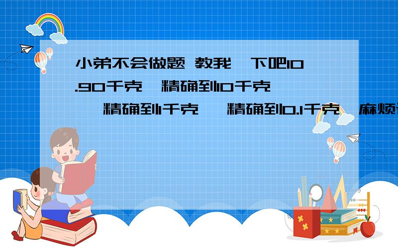 小弟不会做题 教我一下吧10.90千克  精确到10千克   精确到1千克   精确到0.1千克  麻烦讲仔细点