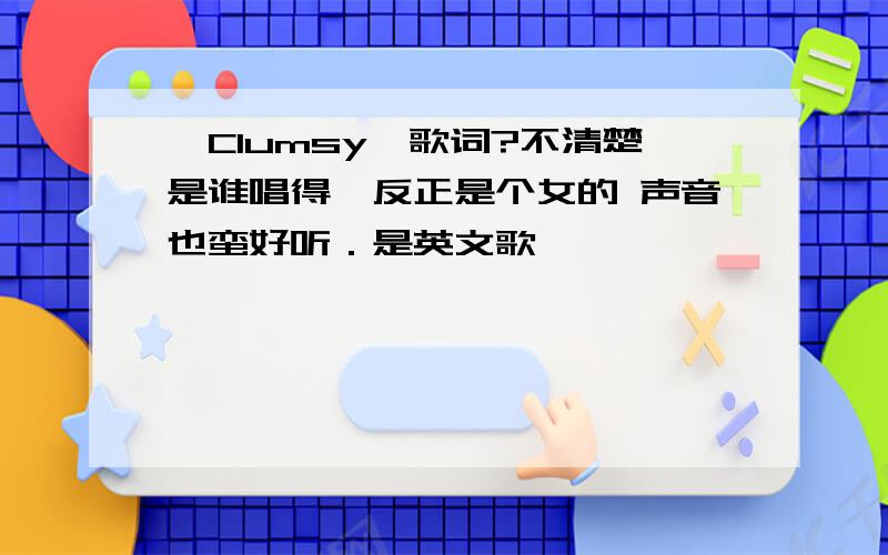 《Clumsy》歌词?不清楚是谁唱得、反正是个女的 声音也蛮好听．是英文歌、