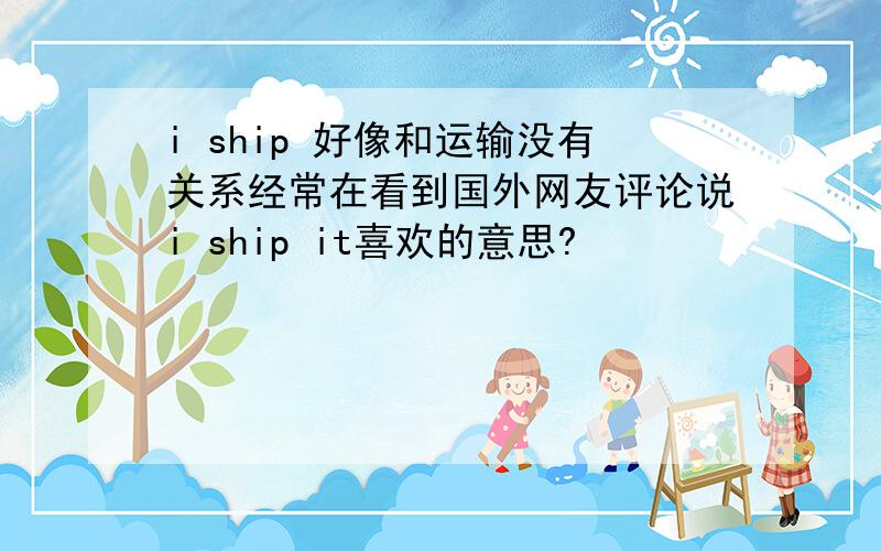 i ship 好像和运输没有关系经常在看到国外网友评论说i ship it喜欢的意思?