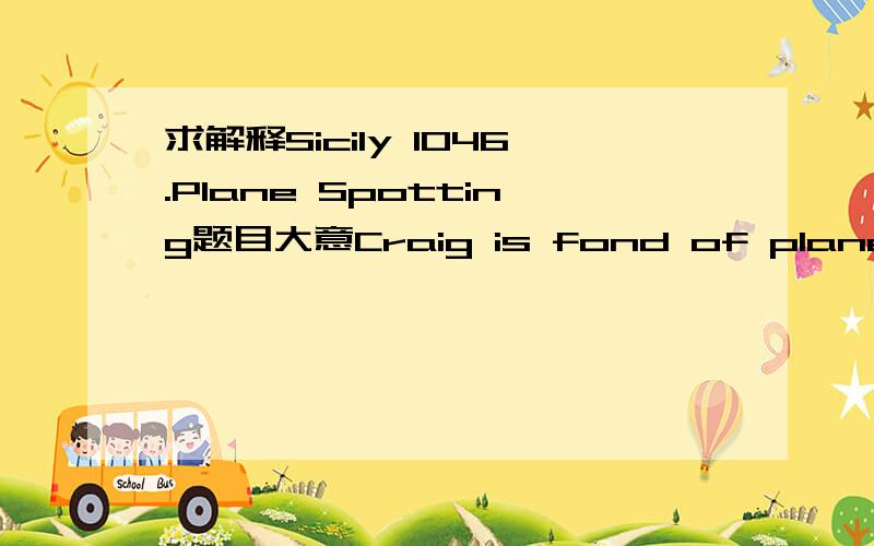 求解释Sicily 1046.Plane Spotting题目大意Craig is fond of planes.Making photographs of planes forms a major part of his daily life.Since he tries to stimulate his social life,and since it’s quite a drive from his home to the airport,Craig tri