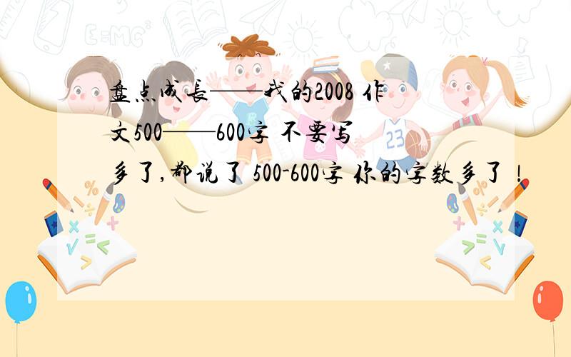 盘点成长——我的2008 作文500——600字 不要写多了,都说了 500-600字 你的字数多了！