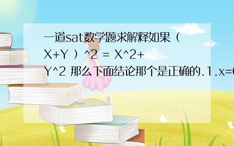 一道sat数学题求解释如果（X+Y ）^2 = X^2+Y^2 那么下面结论那个是正确的.1.x=02.（x-y）^2=x^2+Y^23 XY=02和3 但是我觉得1也对啊.但不是一直对.和没解释一样 .