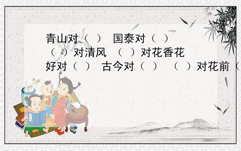 青山对（ ） 国泰对（ ） （ ）对清风 （ ）对花香花好对（ ） 古今对（ ） （ ）对花前（ ）对晚霞东升对（ ） 沙漠对（ ） （ ）对眼笑（ ）对海角春华对（ ） 丰衣对（ ） （ ）对细雨