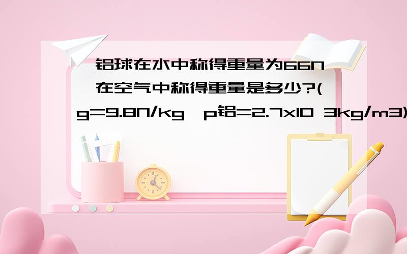 一铝球在水中称得重量为66N,在空气中称得重量是多少?(g=9.8N/kg,p铝=2.7x10 3kg/m3)