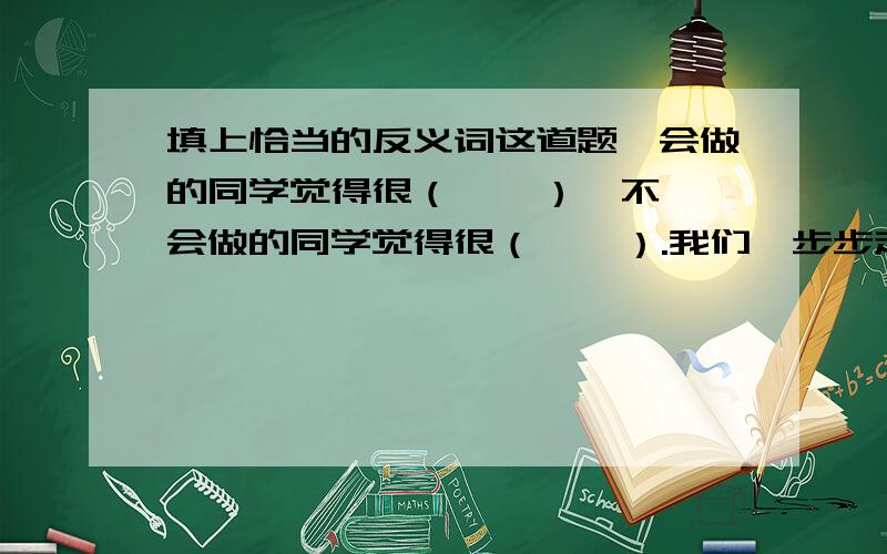 填上恰当的反义词这道题,会做的同学觉得很（    ）,不会做的同学觉得很（    ）.我们一步步走近,原来看起来很（   ）的景物这会儿却看得很（     ）了.