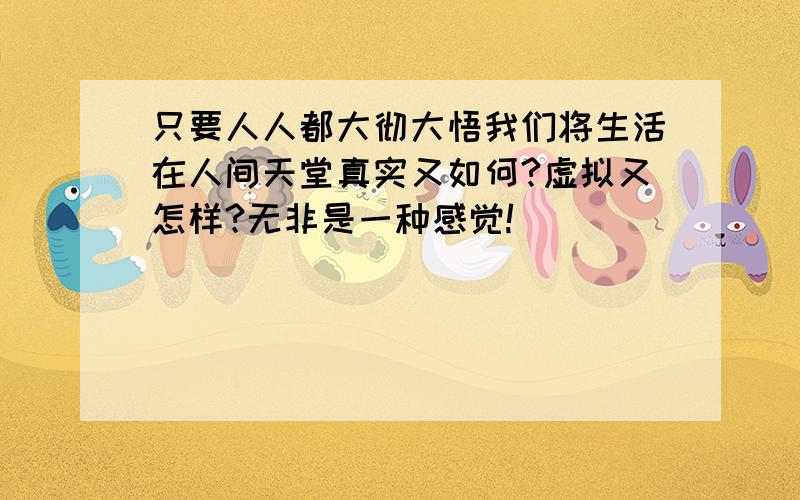 只要人人都大彻大悟我们将生活在人间天堂真实又如何?虚拟又怎样?无非是一种感觉!