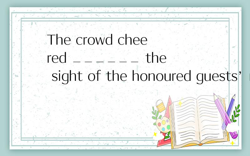 The crowd cheered ______ the sight of the honoured guests’ motorcade.