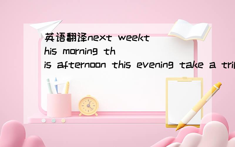 英语翻译next weekthis morning this afternoon this evening take a trip read a magazinego to the cinematheme parkshoe storefruit standpet shop