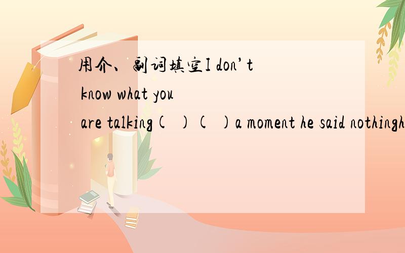 用介、副词填空I don’t know what you are talking( )( )a moment he said nothinghe is put( ）the notice on the wallif it rain tomorrow ,we shall put( ) the matchchristians belive( )Jesuswhat is the tiouble( )you?