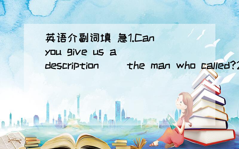 英语介副词填 急1.Can you give us a description （）the man who called?2.Once you have an exact description （）the job,you can move on to practice it.3.（） this report they attached the opinions collected from users.4.There is a banker&