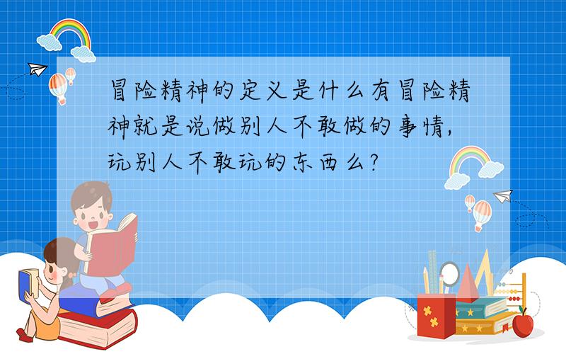 冒险精神的定义是什么有冒险精神就是说做别人不敢做的事情,玩别人不敢玩的东西么?